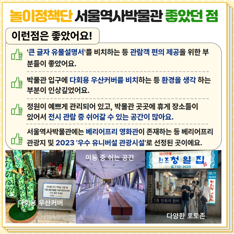 놀이정책단 서울역사박물관 좋았던 점. 1.큰글자 유물설명서를 비치하는 등 관람객 편의제공을 위한 부분들이 좋았어요. 2. 박물관 입구에 다회용 우산커버를 비치하는 등 환경을 생각하는 부분이 인상깊었어요. 3. 정원이 예쁘게 관리되어있고, 박물관 곳곳에 휴게장소들이 있어서 전시 관람 중 쉬어갈 수 있는 공간이 많아요. 4. 서울역사박물관에는 베리어프리영화관이 존재하는 등 베리어프리관광지 및 2023 우수유니버설 관광시설로 선정된 곳이에요