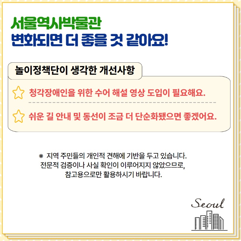 서울역사박물관 변화되면 더 좋을 것 같아요. 놀이정책단이 생각한 개선사항 1. 청각장애인을 위한 수어 해설 영상 도입이 필요해요 2. 쉬운길안내 및 동선이 조금 더 단순화됐으면 좋겠어요. 지역주민들의 개인적 견해에 기반을 두고 있습니다. 전문적 검증이나 사실 확인이 이루어지지않았으므로 참고용으로만 활용하시기 바랍니다.