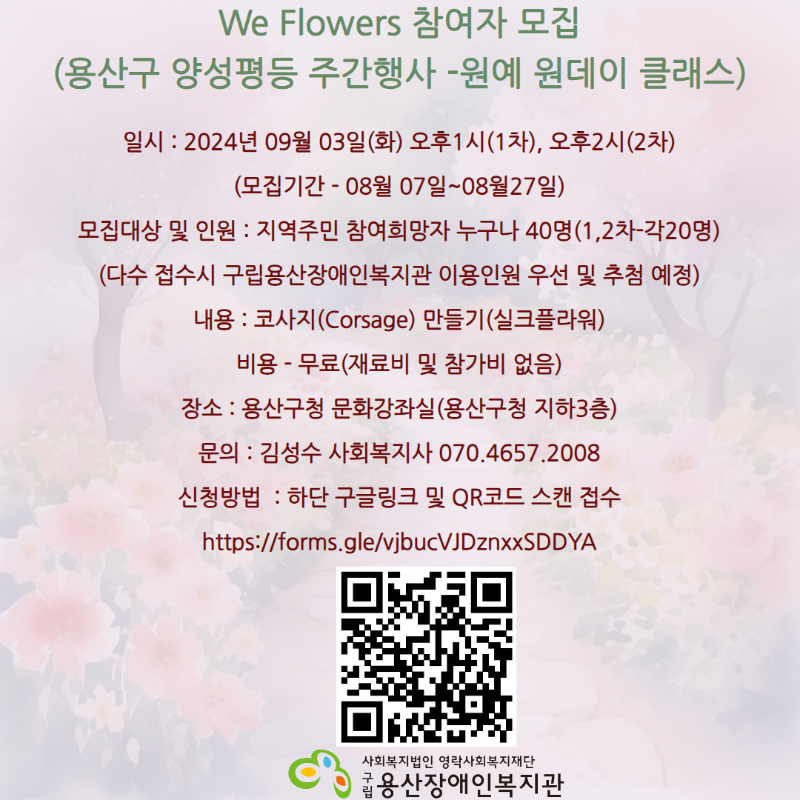 We Flowers 참여자 모집 (용산구 양성평등 주간행사 -원예 원데이 클래스)일시 : 2024년 09월 03일(화) 오후1시(1차), 오후2시(2차) (모집기간 - 08월 07일~08월27일) 모집대상 및 인원 : 지역주민 참여희망자 누구나 40명(1,2차-각20명) (다수 접수시 구립용산장애인복지관 이용인원 우선 및 추첨 예정) 내용 : 코사지(Corsage) 만들기(실크플라워) 비용 - 무료(재료비 및 참가비 없음) 장소 : 용산구청 문화강좌실(용산구청 지하3층) 문의 : 김성수 사회복지사 070.4657.2008 신청방법  : 하단 구글링크 및 QR코드 스캔 접수 https://forms.gle/vjbucVJDznxxSDDYA 사회복지법인 영락사회복지재단 구립용산장애인복지관