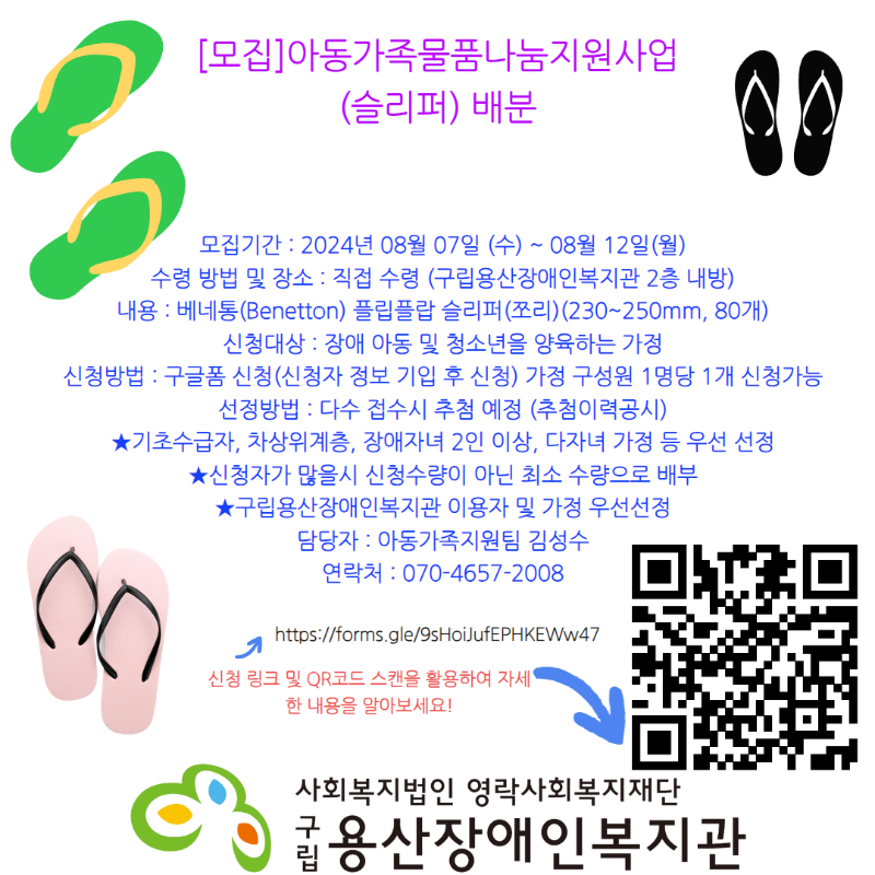 [모집]아동가족물품나눔지원사업 (슬리퍼) 배분 모집기간 : 2024년 08월 07일 (수) ~ 08월 12일(월) 수령 방법 및 장소 : 직접 수령 (구립용산장애인복지관 2층 내방) 내용 : 베네통(Benetton) 플립플랍 슬리퍼(쪼리)(230~250mm, 80개) 신청대상 : 장애 아동 및 청소년을 양육하는 가정 신청방법 : 구글폼 신청(신청자 정보 기입 후 신청) 가정 구성원 1명당 1개 신청가능 선정방법 : 다수 접수시 추첨 예정 (추첨이력공시) ★기초수급자, 차상위계층, 장애자녀 2인 이상, 다자녀 가정 등 우선 선정 ★신청자가 많을시 신청수량이 아닌 최소 수량으로 배부 ★구립용산장애인복지관 이용자 및 가정 우선선정 담당자 : 아동가족지원팀 김성수 연락처 : 070-4657-2008 https://forms.gle/9sHoiJufEPHKEWw47 신청 링크 및 QR코드 스캔을 활용하여 자세한 내용을 알아보세요! https://forms.gle/pK87wrEXGEw2WqkM7 사회복지법인영락사회복지재단 구립용산장애인복지관