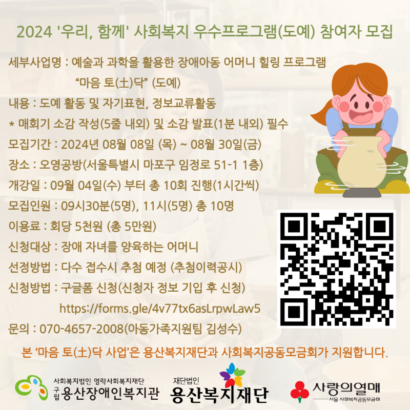 [모집]2024 '우리, 함께' 사회복지 우수프로그램(도예) 참여자 모집 세부사업명 : 예술과 과학을 활용한 장애아동 어머니 힐링 프로그램 “마음 토(土)닥” (도예) 내용 : 도예 활동 및 자기표현, 정보교류활동 * 매회기 소감 작성(5줄 내외) 및 소감 발표(1분 내외) 필수 모집기간 : 2024년 08월 08일 (목) ~ 08월 30일(금) 장소 : 오영공방(서울특별시 마포구 임정로 51-1 1층) 개강일 : 09월 04일(수) 부터 총 10회 진행(1시간씩) 모집인원 : 09시30분(5명), 11시(5명) 총 10명 이용료 : 회당 5천원 (총 5만원) 신청대상 : 장애 자녀를 양육하는 어머니 선정방법 : 다수 접수시 추첨 예정 (추첨이력공시) 신청방법 : 구글폼 신청(신청자 정보 기입 후 신청) https://forms.gle/4v77tx6asLrpwLaw5 문의 : 070-4657-2008(아동가족지원팀 김성수) 본 ‘마음 토(土)닥 사업’은 용산복지재단과 사회복지공동모금회가 지원합니다. 사회복지법인영락사회복지재단 구립용산장애인복지관 재단법인 용산복지재단 사랑의열매 서울 사회복지공동모금회