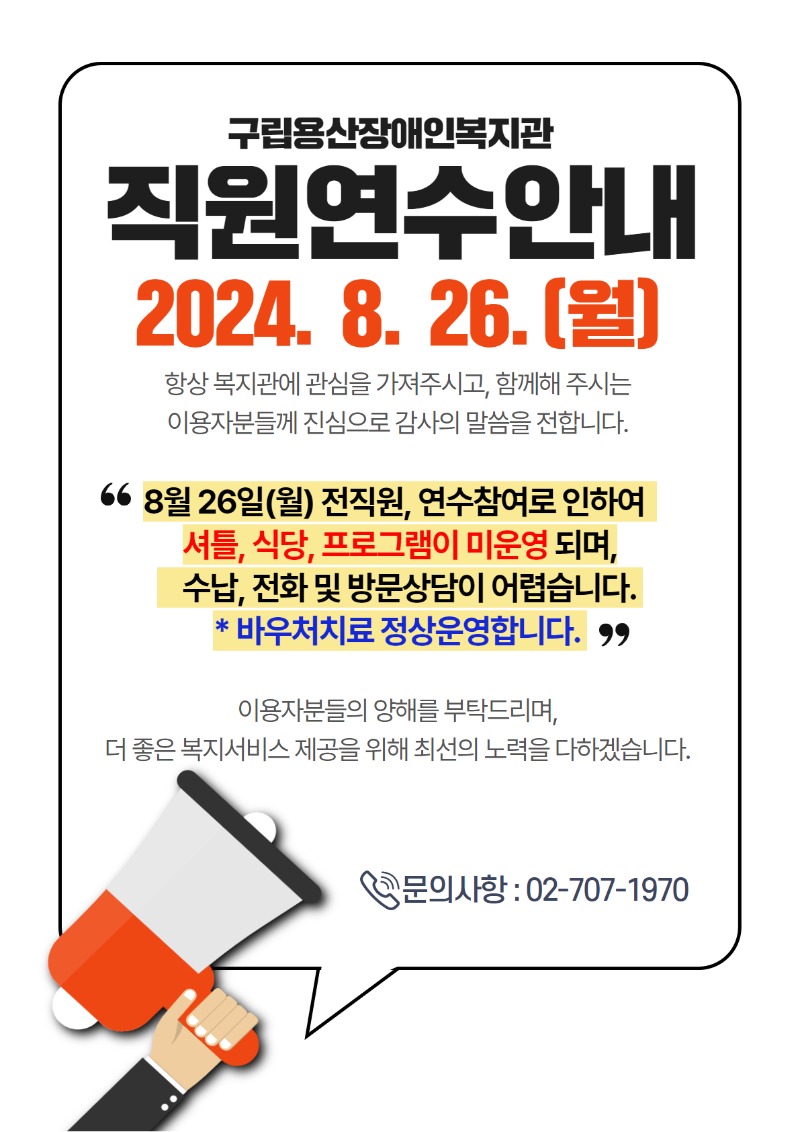 구립용산장애인복지관 직원연수안내 2024. 8 .26.(월) 항상 복지관에 관심을 가져주시고, 함께해 주시는 이용자분들께 진심으로 감사의 말씀을 전합니다. "8월 26일(월) 전직원, 연수참여로 인하여 셔틀, 식당, 프로그램이 미운영되며, 수납, 전화 및 방문상담이 어렵습니다. *바우처치료 정상운영합니다.}" 이용자분들의 양해를 부탁드리며, 더 좋은 복지서비스 제공을 위해 최선의 노력을 다하겠습니다. 문의사항 : 02-707-1970