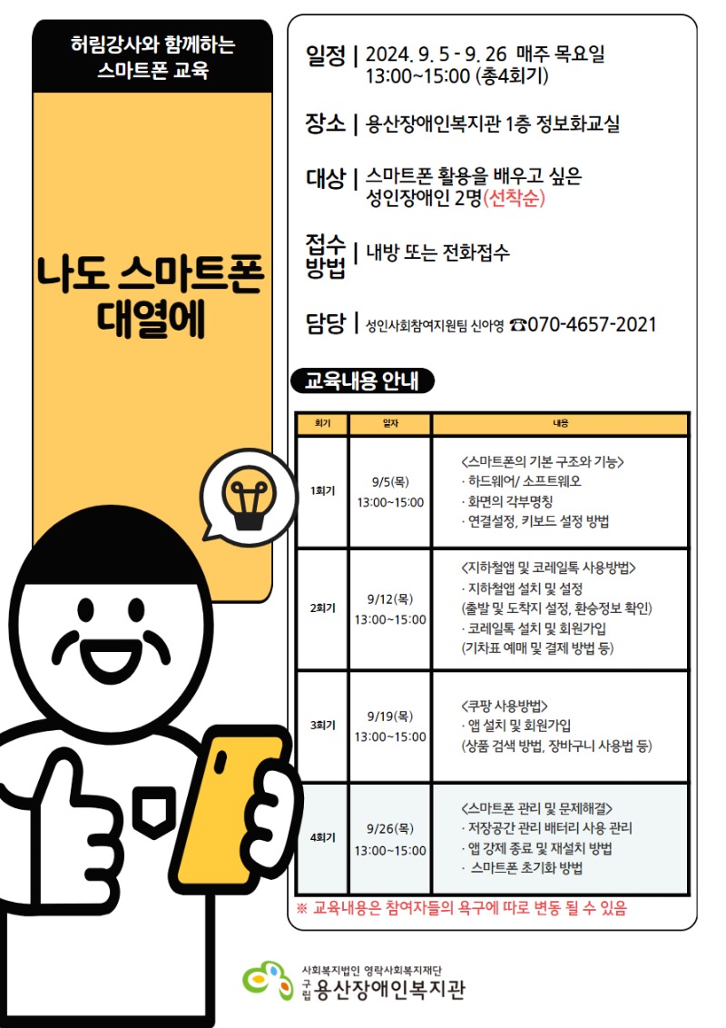 허림강사와 함께하는 스마트폰 교육 나도 스마트폰 대열에 일정 2024.9.5-9.26 매주 목요일 13:00~15:00(총4회기) 장소 용산장애인복지관 1층 정보화교실 대상 스마트폰 활용을 배우고 싶은 성인장애인 2명(선착순) 접수방법 내방 또는 전화접수 담당 성인사회참여지원팀 신아영 070-4657-2021 교육내용 안내 회기 일자 내용 1회기 9/5(목) 13:00~15:00 <스마트폰의 기본구조와 기능> 하드웨어/소프트웨어, 화면의 각부명칭, 연결설정, 키보드 설정 방법 2회기 9/12(목) 13:00~15:00 <지하철앱 및 코레일톡 사용방법> 지하철앱 설치 및 설정(출발 및 도착지 설정, 환승정보 확인) 코레일톡 설치 및 회원가입(기차표 예매 및 결제 방법 등) 3회기 9/19(목) 13:00~15:00 <쿠팡 사용방법> 앱 설치 및 회원가입(상품 검색 방법, 장바구니 사용법 등) 4회기 9/26(목) 13:00~15:00 <스마트폰 관리 및 문제해결> 저장공강 관리 배터리 사용 관리 앱 강제 종료 및 재설치 방법 스마트폰 초기화 방법 ※ 교육내용은 참여자들의 욕구에 따라 변동 될 수 있음 사회복지법인 영락사회복지재단 구립용산장애인복지관