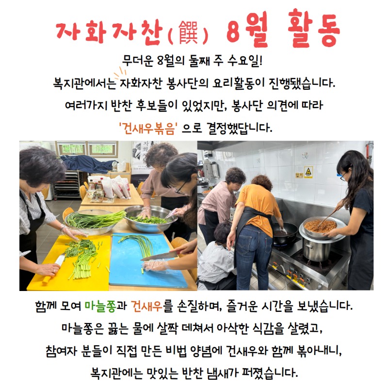 자화자찬 8월 활동, 무더운 8월의 둘째주 수요일! 복지관에서는 자화자찬 봉사단의 요리활동이 진행됐습니다. 여러가지 반찬 후보들이 있었지만, 봉사단 의견에 따라 건새우볶음으로 결정했답니다. 함께모여 마늘쫑과 건새우를 손질하며, 즐거운 시간을 보냈습니다. 마늘쫑은 끓는 물에 살짝 데쳐 아삭한 식감을 살렸고, 참여자분들이 직접만든 비법 양념에 건새우와 함께 볶아내니, 복지관 맛있는 반찬 냄새가 퍼졌습니다.