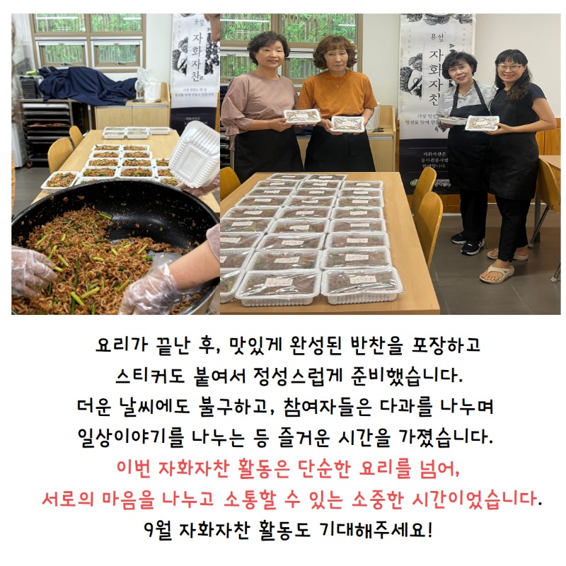 자화자찬 8월 활동, 요리가 끝난 후, 맛있게 완성된 반찬을 포장하고  스티커도 붙여서 정성스럽게 준비했습니다.  더운 날씨에도 불구하고, 참여자들은 다과를 나누며   일상이야기를 나누는 등 즐거운 시간을 가졌습니다.    이번 자화자찬 활동은 단순한 요리를 넘어,  서로의 마음을 소통할 수 있는 소중한 시간이었습니다.  9월 자화자찬 활동도 기대해주세요