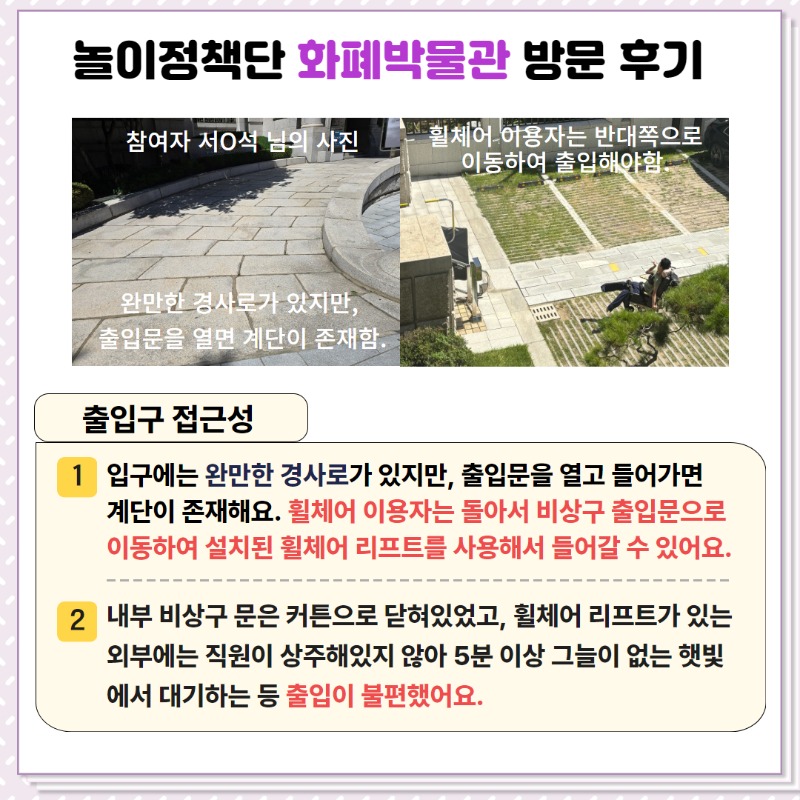 놀이정책단의 화폐박물관 방문후기!  <출입구 접근성>   ① 입구에는 완만한 경사로가 있지만, 출입문을 열고 들어가면 계단이 존재함.  휠체어 이용자는 돌아서 비상구 출입문으로 이동하여 설치된 휠체어 리프트를 사용해서 들어갈 수 있음.  ② 내부 비상구 문은 커튼으로 닫혀있었고, 휠체어 리프트가 있는 외부에는 직원이 상주해있지 않아   5분이상 그늘이 없는 햇빛에서 대기하는 등 출입이 불편했음.