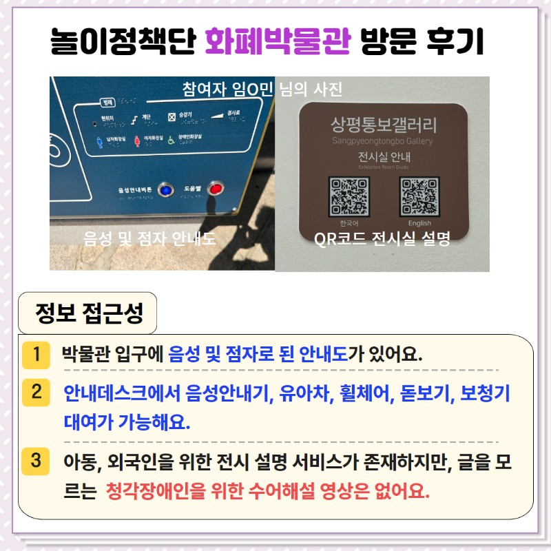 <정보 접근성>  ① 박물관 입구에 음성 및 점자로 된 안내도가 있음.  ② 안내데스크에서 음성안내기, 유아차, 휠체어, 돋보기, 보청기 대여가 가능함.  ③ 아동, 외국인을 위한 전시설명 서비스가 존재하지만, 글을 모르는 청각장애인을 위한 수어해설 영상은 없음.