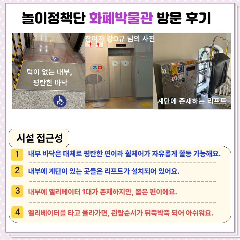 <시설 접근성>  ① 내부 바닥은 대체로 평탄한 편이라 휠체어가 자유롭게 활동 가능함.  ② 내부에 계단이 있는 곳들은 리프트가 설치되어 있음.   ③ 내부에 엘리베이터 1대가 존재하지만, 좁은 편임.  ④ 엘리베이터를 타고 올라가면, 관람순서가 뒤죽박죽되어 아쉬움.