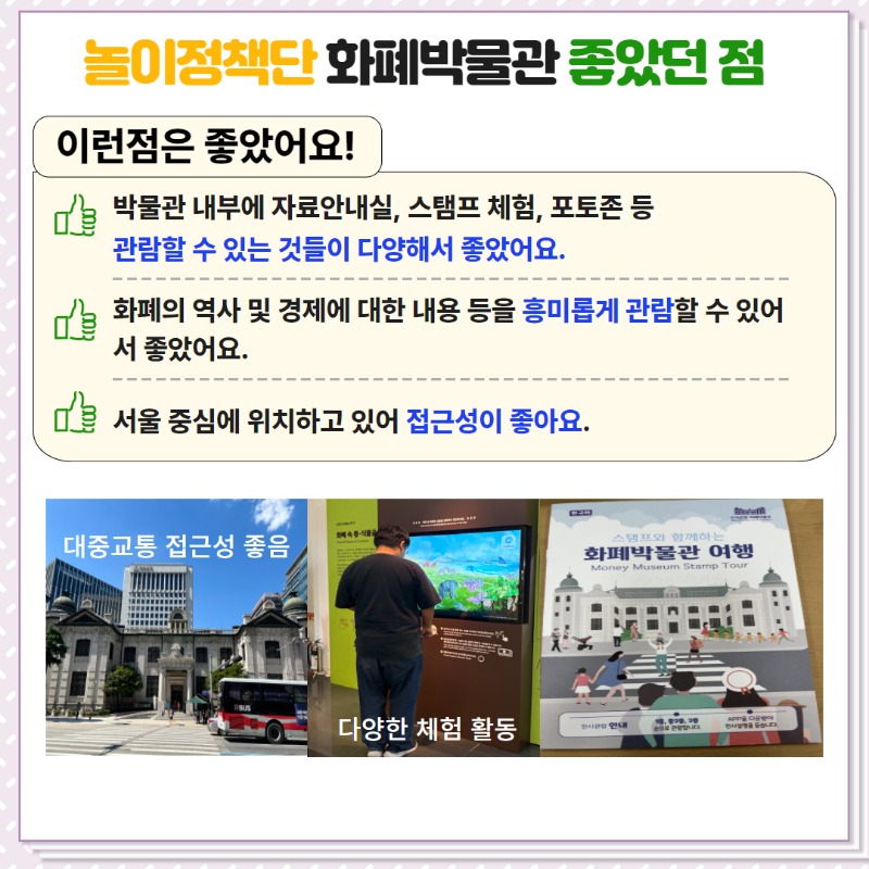 - 박물관 내부에 자료안내실, 스탬프 체험, 포토존 등 관람할 수 있는 것들이 다양해서 좋았음.  - 화폐의 역사 및 경제에 대한 내용 등을 흥미롭게 관람할 수 있어 좋았음,  - 서울 중심에 위치하고 있어 접근성이 좋음.