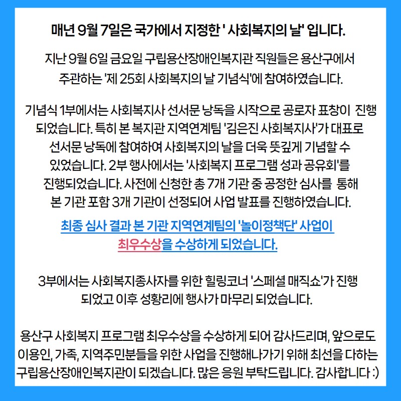 매년 9월 7일은 국가에서 지정한 ' 사회복지의 날' 입니다.  기념식 1부에서는 사회복지사 선서문 낭독을 시작으로 공로자 표창이  진행되었습니다. 특히 본 복지관 지역연계팀 '김은진 사회복지사'가 대표로 선서문 낭독에 참여하여 사회복지의 날을 더욱 뜻깊게 기념할 수 있었습니다. 2부 행사에서는 '사회복지 프로그램 성과 공유회'를 진행되었습니다. 사전에 신청한 총 7개 기관 중 공정한 심사를  통해본 기관 포함 3개 기관이 선정되어 사업 발표를 진행하였습니다. 최종 심사 결과 본 기관 지역연계팀의 '놀이정책단' 사업이 최우수상을 수상하게 되었습니다. 3부에서는 사회복지종사자를 위한 힐링코너 '스페셜 매직쇼'가 진행되었고 이후 성황리에 행사가 마무리 되었습니다. 용산구 사회복지 프로그램 최우수상을 수상하게 되어 감사드리며, 앞으로도 이용인, 가족, 지역주민분들을 위한 사업을 진행해나가기 위해 최선을 다하는 구립용산장애인복지관이 되겠습니다. 많은 응원 부탁드립니다. 감사합니다 :)