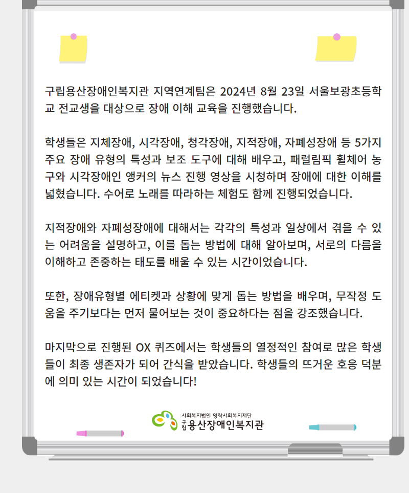 구립용산장애인복지관 지역연계팀은 2024년 8월 23일 서울보광초등학교 전교생을 대상으로 장애 이해 교육을 진행했습니다.  학생들은 지체장애, 시각장애, 청각장애, 지적장애, 자폐성장애 등 5가지 주요 장애 유형의 특성과 보조 도구에 대해 배우고, 패럴림픽 휠체어 농구와 시각장애인 앵커의 뉴스 진행 영상을 시청하며 장애에 대한 이해를 넓혔습니다. 수어로 노래를 따라하는 체험도 함께 진행되었습니다.   지적장애와 자폐성장애에 대해서는 각각의 특성과 일상에서 겪을 수 있는 어려움을 설명하고, 이를 돕는 방법에 대해 알아보며, 서로의 다름을 이해하고 존중하는 태도를 배울 수 있는 시간이었습니다.  또한, 장애유형별 에티켓과 상황에 맞게 돕는 방법을 배우며, 무작정 도움을 주기보다는 먼저 물어보는 것이 중요하다는 점을 강조했습니다.  마지막으로 진행된 OX 퀴즈에서는 학생들의 열정적인 참여로 많은 학생들이 최종 생존자가 되어 간식을 받았습니다. 학생들의 뜨거운 호응 덕분에 의미 있는 시간이 되었습니다!(로고: 사회복지법인 영락사회복지재단 구립 구립용산장애인복지관)