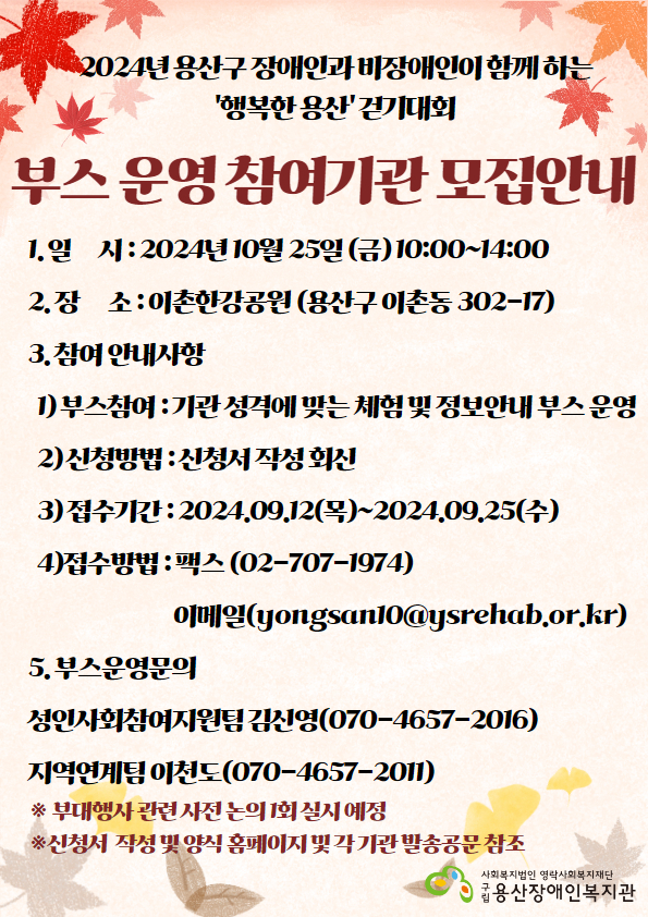 2024년 용산구 장애인과 비장애인이 함께하는 '행복한 용산' 걷기대회 부스 운영 참여기관 모집안내 1. 일시 : 2024년 10월 25일(금) 10:00~14:00 2. 장소 : 이촌 한강공원 (용산구 이촌동 302-17) 3. 참여 안내사항 1) 부스참여 : 기관 성격에 맞는 체험 및 정보안내 부스 운영 2) 신청방법 : 신청서 작성 회신 3) 접수기간 : 2024.09.12.(목) ~2024.09.25.(수) 4. 접수방법 : 팩스(02-707-1974), 이메일(yongsan10@ysrehab.or.kr) 5. 부스운영문의 성인사회참여지원팀 김신영(070-4657-2016) 지역연계팀 이천도(070-4657-2011) ※부대행사 관련 사전논의 1회 실시 예정 ※신청서 작성 및 양식 홈페이지 및 각 기관 발송 공문 참조 사회복지법인 영락사회복지재단 구립용산장애인복지관