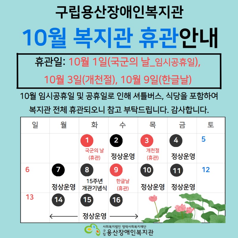 구립용산장애인복지관 10월 복지관 휴관안내 휴관일: 10월 1일(국군의 날_임시공휴일), 10월 3일(개천절), 10월 9일(한글날) 10월 임시공휴일 및 공휴일로 인해 셔틀버스, 식당을 포함하여 복지관 전체 휴관되오니 참고 부탁드립니다. 감사합니다. 일 월 화 수 목 금 토 1 국군의 날(휴관) 2 정상운영 3 개천절(휴관) 4 정상운영 5 6 7 정상운영 8 15주년 개관기념식 9 한글날(휴관) 10 정상운영 11 정상운영 12 13 14 15 16 정상운영 사회복지법인 영락사회복지재단 구립용산장애인복지관