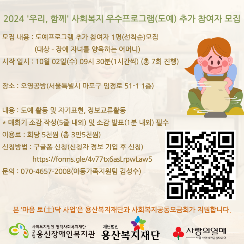 [모집]2024 '우리, 함께' 사회복지 우수프로그램(도예) 추가 참여자 모집 세부사업명 : 예술과 과학을 활용한 장애아동 어머니 힐링 프로그램 “마음 토(土)닥” (도예) 모집 내용 : 도예프로그램 추가 참여자 1명(선착순)모집 (대상 - 장애 자녀를 양육하는 어머니) 시작 일시 : 10월 02일(수) 09시 30분(1시간씩) (총 7회 진행) 장소 : 오영공방(서울특별시 마포구 임정로 51-1 1층) 내용 : 도예 활동 및 자기표현, 정보교류활동 * 매회기 소감 작성(5줄 내외) 및 소감 발표(1분 내외) 필수 이용료 : 회당 5천원 (총 3만5천원) 신청방법 : 구글폼 신청(신청자 정보 기입 후 신청) https://forms.gle/4v77tx6asLrpwLaw5 문의 : 070-4657-2008(아동가족지원팀 김성수) 본 ‘마음 토(土)닥 사업’은 용산복지재단과 사회복지공동모금회가 지원합니다.