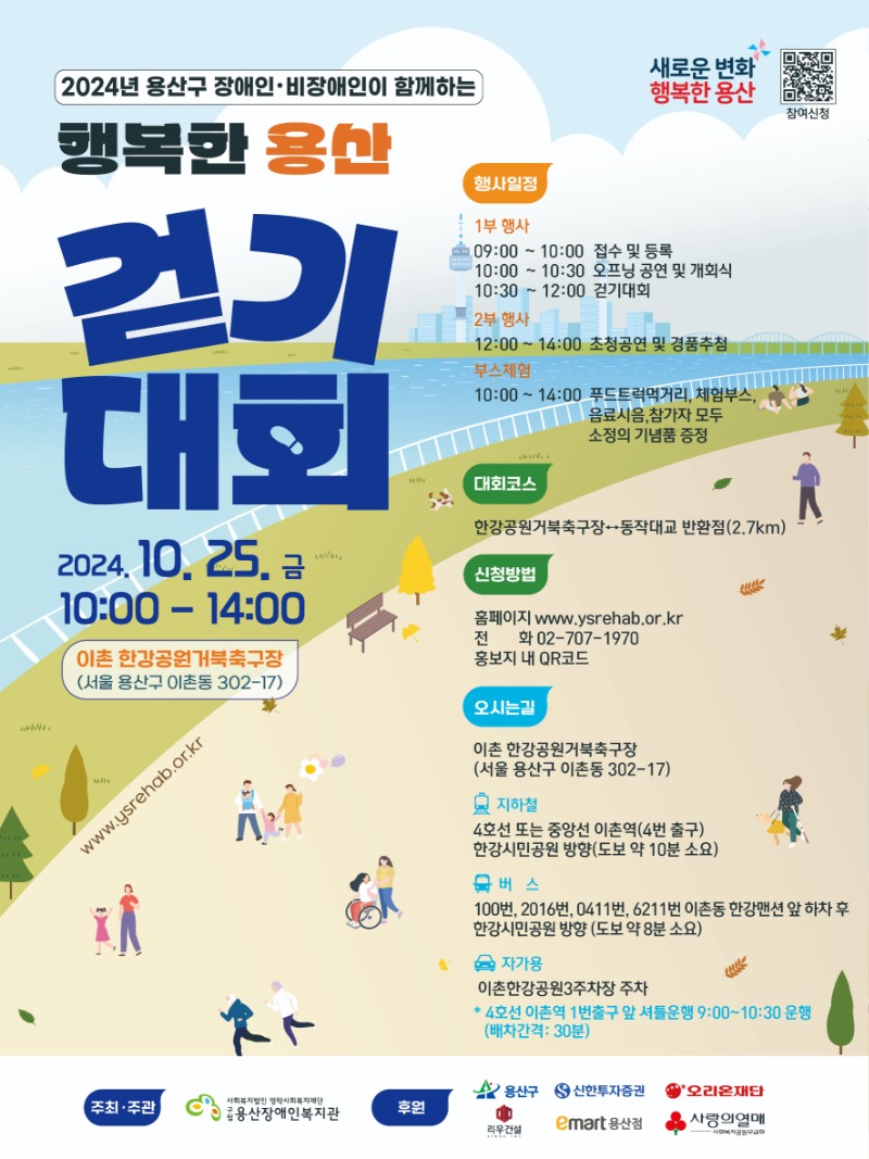 2024년 장애인·비장애인이 함께하는 행복한 용산 걷기대회 새로운변화 행복한 용산 참여신청 2024.10.25. 금 10:00 - 14:00 이촌 한강공원거북축구장(서울 용산구 이촌동 302-17) 행사일정 1부 행사 09:00 ~ 10:00 접수 및 등록 10:00 ~ 10:30 오프닝 공연 및 개회식 10:30 ~ 12:00 걷기대회 2부 행사 12:00~14:00 초청공연 및 경품추첨 부스체험 10:00 ~ 14:00 푸드트럭먹거리, 체험부스, 음료시음, 참가자 모두 소정의 기념품 증정 대회코스 한강공원거북축구장↔동작대교 반환점(2.7km) 신청방법 홈페이지 www.ysrehab.or.kr 전화 02-707-1970 홍보지 내 QR코드 오시는길 이촌 한강공원거북축구장(서울 용산구 이촌동 302-17) 지하철 4호선 또는 중앙선 이촌역(4번 출구) 한강시민공원 방향(도보 약 10분 소요) 버스 100번, 2016번, 0411번, 6211번 이촌동 한강맨션 앞 하차 후 한강시민공원 방향(도보 약 8분 소요) 자가용 이촌한강공원3주차장 주차 * 4호선 이촌역 1번출구 앞 셔틀운행 9:00~10:30 운행(배차간격 : 30분) 주최·주관 사회복지법인 영락사회복지재단 구립용산장애인복지관 후원 용산구 신한투자증권 오리온재단 리우건설 이마트용산점 사랑의열매 사회복지공동모금회