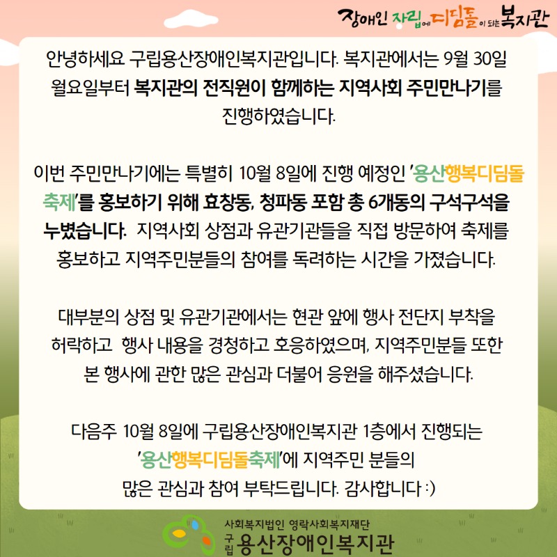 장애인자립에디딤돌이되는복지관 안녕하세요 구립용산장애인복지관입니다. 복지관에서는 9월 30일 월요일부터 복지관의 전직원이 함께하는 지역사회 주민만나기를 진행하였습니다. 이번 주민만나기에는 특별히 10월 8일에 진행 예정인 '용산행복디딤돌축제'를 홍보하기 위해 효창동, 청파동 포함 총 6개동의 구석구석을 누볐습니다.  지역사회 상점과 유관기관들을 직접 방문하여 축제를 홍보하고 지역주민분들의 참여를 독려하는 시간을 가졌습니다. 대부분의 상점 및 유관기관에서는 현관 앞에 행사 전단지 부착을 허락하고  행사 내용을 경청하고 호응하였으며, 지역주민분들 또한 본 행사에 관한 많은 관심과 더불어 응원을 해주셨습니다. 다음주 10월 8일에 구립용산장애인복지관 1층에서 진행되는 '용산행복디딤돌축제'에 지역주민 분들의 많은 관심과 참여 부탁드립니다. 감사합니다 :) 사회복지법인 영락사회복지재단 구립용산장애인복지관