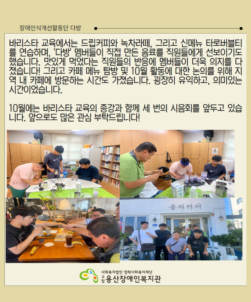 바리스타 교육에서는 드립커피와 녹차라떼, 그리고 신메뉴 타로버블티를 연습하며, ‘다방’ 멤버들이 직접 만든 음료를 직원들에게 선보이기도 했습니다. 맛있게 먹었다는 직원들의 반응에 멤버들이 더욱 의지를 다졌습니다! 그리고 카페 메뉴 탐방 및 10월 활동에 대한 논의를 위해 지역 내 카페에 방문하는 시간도 가졌습니다. 굉장히 유익하고, 의미있는 시간이었습니다.   10월에는 바리스타 교육의 종강과 함께 세 번의 시음회를 앞두고 있습니다. 앞으로도 많은 관심 부탁드립니다!(사진1 드립커피 연습하고 있는 3명 단원) (사진2 타로버블티를 만들어 준비중인 모습) (사진3 카페에서 회의를 하며 서로 주먹을맞댄 모습) (사진4 카페 앞에서 단체사진) 로고.  영락사회복지재단 구립용산장애인복지관