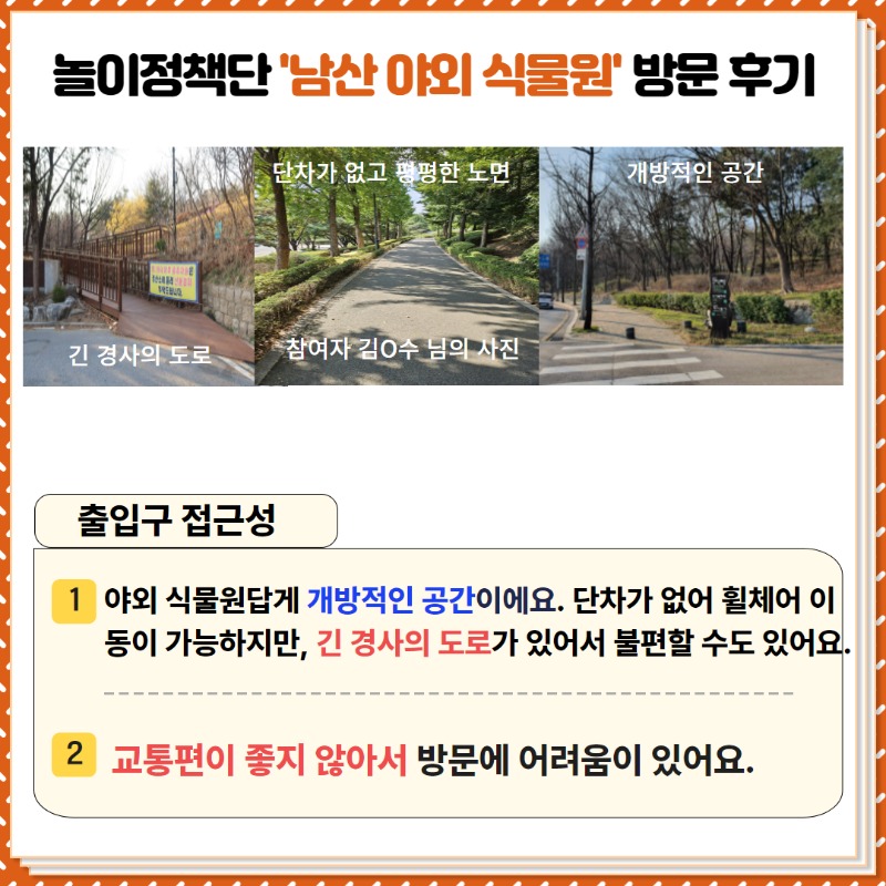 놀이정책단의 남산 야외 식물원 방문후기!  <출입구 접근성>   ① 야외식물원답게 개방적인 공간이에요. 단차가 없어 휠체어 이동이 가능하지만,  긴 경사의 도로가 있어서 불편할 수도 있어요.  ② 교통편이 좋지 않아서 방문에 어려움이 있어요.