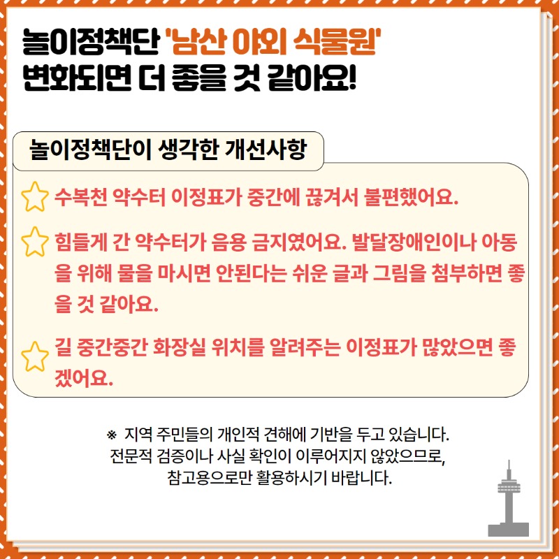 <놀이정책단이 생각한 개선사항>  ① 수복천 약수터 이정표가 중간에 끊겨서 불편했어요.  ② 힘들게 간 약수터가 음용금지였어요.   발달장애인이나 아동을 위해 물을 마시면 안된다는 쉬운 글과 그림을 첨부하면 좋을 것 같아요.  ③ 길 중간중간 화장실 위치를 알려주는 이정표가 많았으면 좋겠어요.   ※ 놀이정책단에 참여한 지역주민들의 개인적인 의견으로 작성된 자료입니다.  전문성, 사실확인은 불가하오니 참고하시길 바랍니다.