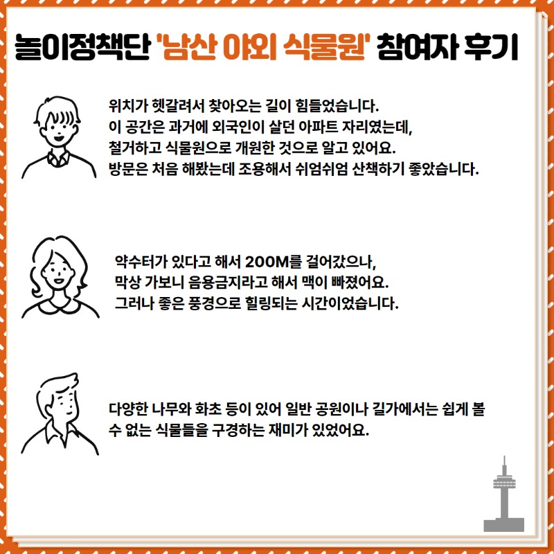 <참여자 후기>  ① 위치가 헷갈려서 찾아오는 길이 힘들었습니다. 이 공간은 과거 외국인이 살던 아파트 자리였는데,   철거하고 식물원으로 바뀌었어요. 방문은 처음해봤는데 조용해서 쉬엄쉬엄 산책하기 좋았습니다.  ② 약수터가 있다고 해서 200m를 걸어갔으나, 막상 가보니 음용금지라고 해서 맥이 빠졌어요.  그러나 좋은 풍경으로 힐링되는 시간이었습니다.   ③ 다양한 나무와 화초가 있어 일반 공원이나 길가에서는 쉽게 볼 수 없는 식물을 구경하는 재미가 있었어요.