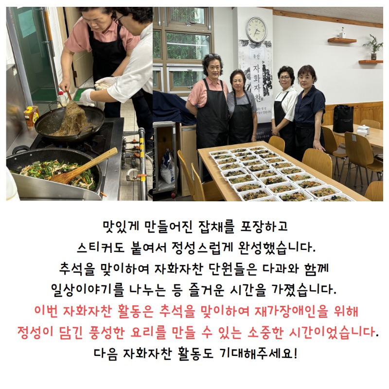 맛있게 만들어진 잡채를 포장하고 스티커도 붙여서 정성스럽게 완성했습니다. 추석을 맞이하여 자화자찬 단원들은 다과와 함께 일상이야기를 나누는 등 즐거운 시간을 가졌습니다. 이번 자화자찬 활동은 추석을 맞이하여 재가장애인을 위한 정성이 담긴 풍성한 요리를 만들 수 있는 소중한 시간이었습니다. 다음 자화자찬 활동도 기대해주세요!