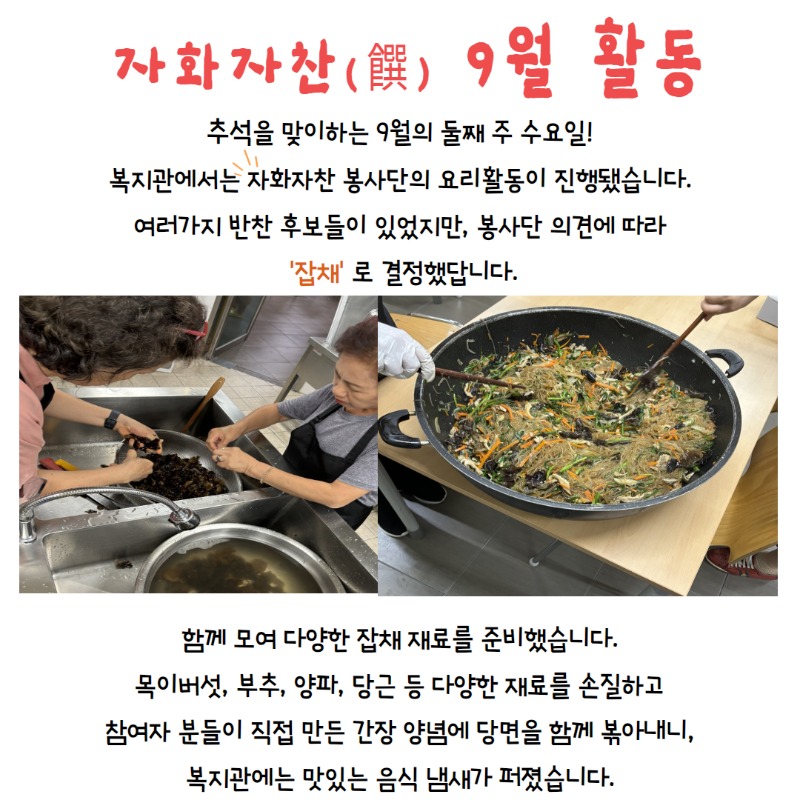 자화자찬 9월 활동, 추석을 맞이하는 9월의 둘째주 화요일, 복지관에서는 자화자찬 봉사단의 요리활동이 진행됐습니다. 여러가지 반찬 후보가 있었지만, 봉사단 의견에 따라 잡채로 결정했답니다. 함께 모여 다양한 잡채 재료를 준비했습니다. 목이버섯, 부추, 양파, 당근 등 다양한 재료를 손질하고 참여자분들이 직접 만든 간장 양념에 당면을 함께 볶아내니 복지관에는 맛있는 냄새가 퍼졌습니다.