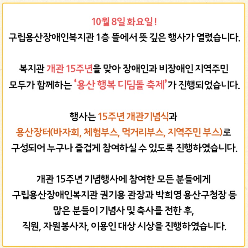 2024년 10월 8일 화요일   구립용산장애인복지관 1층 뜰에서 뜻 깊은 행사가 열렸습니다.  복지관 개관 15주년을 맞아 장애인과 비장애인 지역주민 모두가 함께하는 '용산행복디딤돌축제'를 진행하였습니다.  오전부터 진행된 행사는 15주년 개관기념식과 용산장터(바자회, 체험부스, 먹거리부스, 지역주민 부스)로 구성되었습니다.    개관 15주년 기념행사에 참여한 모든 분들에게 구립용산장애인복지관 권기용 관장과 박희영 용산구청장 등 많은 분들이  기념사 및 축사를 전한 후, 직원과 자원봉사자, 이용인 대상 시상을 진행하였습니다.