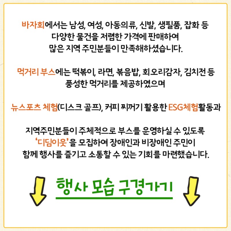 바자회에서는 남성, 여성, 아동의류, 신발, 생필품, 잡화 등 다양한 물건을 저렴한 가격에 판매하여 많은 지역주민분들이 만족해하셨습니다.  먹거리부스에서는 떡볶이, 라면, 볶음밥 등 풍성한 먹거리를 제공하였으며  뉴스포츠 체험, 커피 찌꺼기를 활용한 ESG체험활동 및 지역주민분들이 주체적으로 부스를 운영할 수 있도록 '디딤이웃'을 모집하여  장애인과 지역주민이 함께 행사를 즐기고 소통할 수 있는 기회를 마련했습니다.