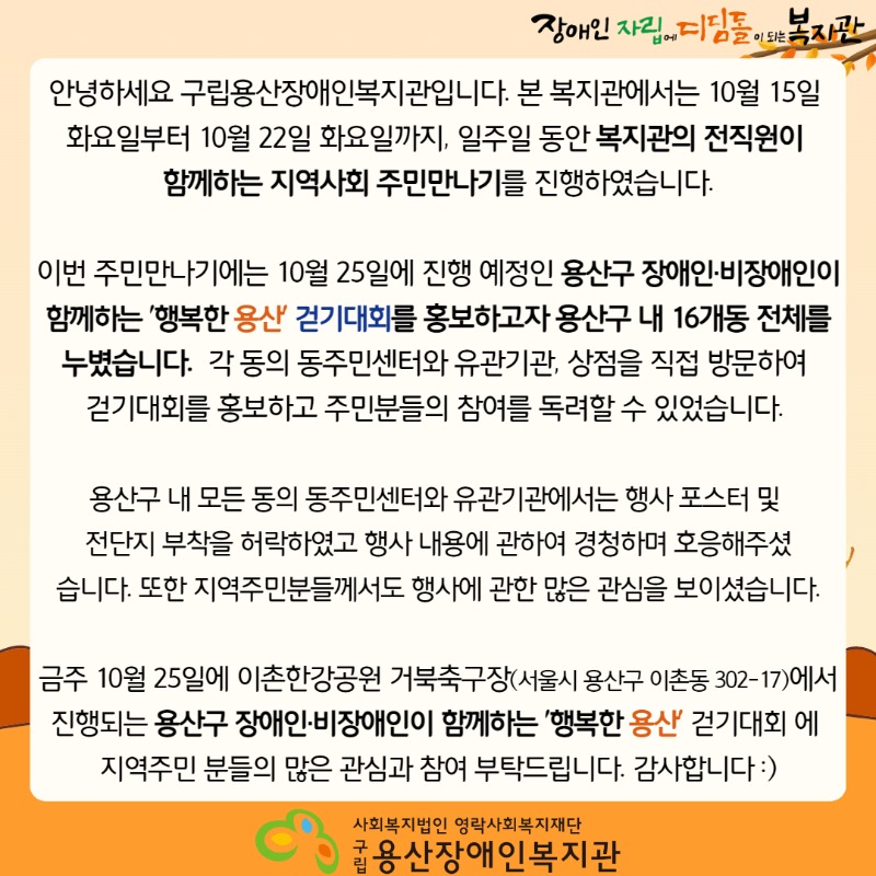 장애인 자립에 디딤돌이 되는 복지관 안녕하세요 구립용산장애인복지관입니다. 본 복지관에서는 10월 15일 화요일부터 10월 22일 화요일까지, 일주일 동안 복지관의 전직원이 함께하는 지역사회 주민만나기를 진행하였습니다. 이번 주민만나기에는 10월 25일에 진행 예정인 용산구 장애인·비장애인이 함께하는 '행복한 용산' 걷기대회를 홍보하고자 용산구 내 16개동 전체를 누볐습니다.  각 동의 동주민센터와 유관기관, 상점을 직접 방문하여 걷기대회를 홍보하고 주민분들의 참여를 독려할 수 있었습니다.  용산구 내 모든 동의 동주민센터와 유관기관에서는 행사 포스터 및 전단지 부착을 허락하였고 행사 내용에 관하여 경청하며 호응해주셨습니다. 또한 지역주민분들께서도 행사에 관한 많은 관심을 보이셨습니다. 금주 10월 25일에 이촌한강공원 거북축구장(서울시 용산구 이촌동 302-17)에서 진행되는 용산구 장애인·비장애인이 함께하는 '행복한 용산' 걷기대회 에 지역주민 분들의 많은 관심과 참여 부탁드립니다. 감사합니다 :) 사회복지법인 영락사회복지재단 구립용산장애인복지관