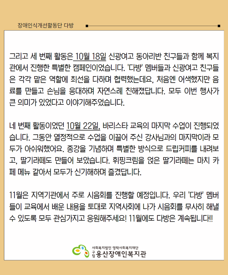 그리고 세 번째 활동은 10월 18일 신광여고 동아리반 친구들과 함께 복지관에서 진행한 특별한 캠페인이었습니다. '다방' 멤버들과 신광여고 친구들은 각각 맡은 역할에 최선을 다하며 협력했는데요, 처음엔 어색했지만 음료를 만들고 손님을 응대하며 자연스레 친해졌답니다. 모두 이번 행사가 큰 의미가 있었다고 이야기해주었습니다.  네 번째 활동이었던 10월 22일, 바리스타 교육의 마지막 수업이 진행되었습니다. 그동안 열정적으로 수업을 이끌어 주신 강사님과의 마지막이라 모두가 아쉬워했어요. 종강을 기념하며 특별한 방식으로 드립커피를 내려보고, 딸기라떼도 만들어 보았습니다. 휘핑크림을 얹은 딸기라떼는 마치 카페 메뉴 같아서 모두가 신기해하며 즐겼답니다.  11월은 지역기관에서 주로 시음회를 진행할 예정입니다. 우리 '다방' 멤버들이 교육에서 배운 내용을 토대로 지역사회에 나가 시음회를 무사히 해낼 수 있도록 모두 관심가지고 응원해주세요! 11월에도 다방은 계속됩니다!!