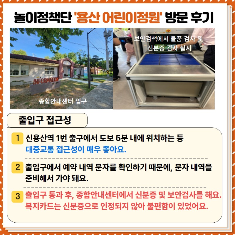 놀이정책단의 용산 어린이정원 방문후기!  <출입구 접근성>   ①  신용산역 1번출구에서 도보 5분 내에 위치하는 등 대중교통 접근성이 매우 좋아요.  ② 출입구에서 예약 문자 내역을 확인하기 때문에, 문자 내역을 준비해서 가야 돼요  ③ 출입구 통과 후, 종합안내센터에서 신분증 및 보암검사를 해요.   복지카드는 신분증으로 인정되지 않아 불편함이 있어요.