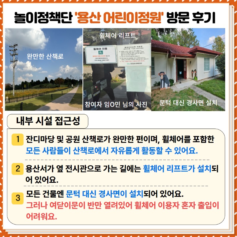 <내부시설 접근성>   ①  잔디마당 및 공원 산책로가 완만한 편이고, 휠체어를 포함한 모든 사람들이 산책로에서 자유롭게 활동할 수 있어요.  ② 용산서가 옆 전시관으로 가는 길에는 휠체어 리프트가 설치되어 있어요.  ③ 모든 건물엔 문턱 대신 경사면이 설치되어 있어요.  그러나 여닫이문이 반만 열려 있어 휠체어 이용자 혼자 출입이 어려워요.