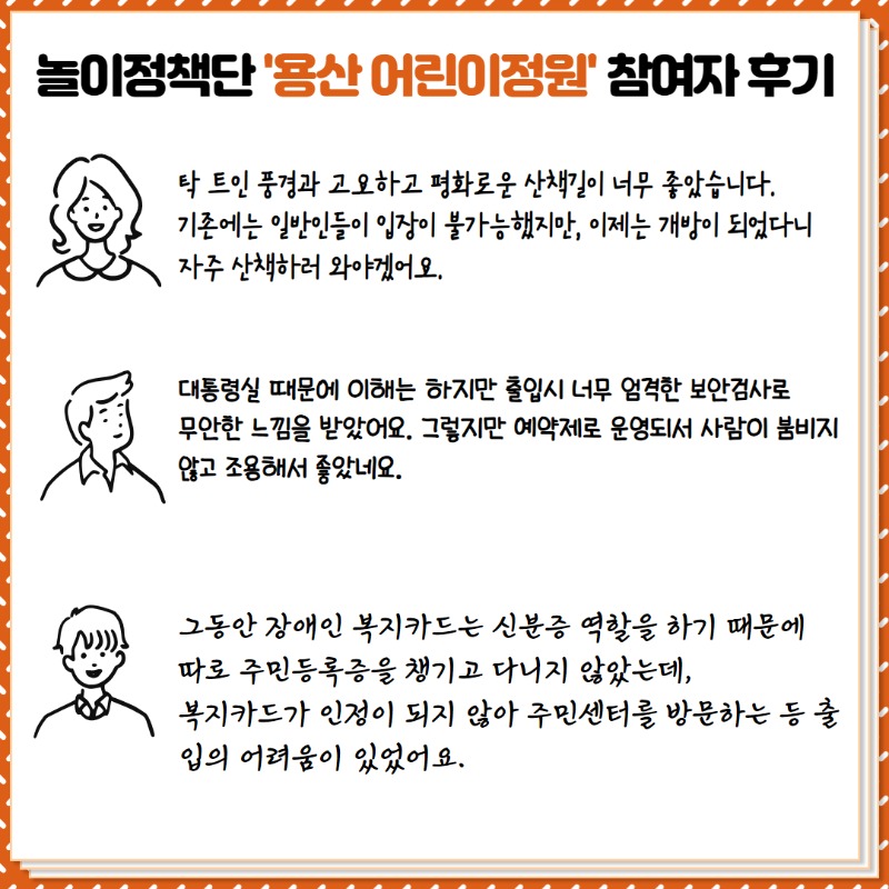 <놀이정책단 '용산어린이정원' 참여자 후기>  ①  탁 트인 풍경과 고요하고 평화로운 산책길이 너무 좋았어요.  기존에는 일반인들이 입장이 불가능 했지만, 이제는 개방이 되었다니 자주 산책하러 와야겠어요.  ② 대통령실 때문에 이해는 하지만 출입시 너무 엄격한 보안검사로 무안한 느낌을 받았어요.  그렇지만 예약제로 운영되서 사람이 붐비지 않고 조용해서 좋았네요.  ③  그동안 장애인 복지카드는 신분증 역할을 하기 때문에 따로 주민등록증을 챙기고 다니지 않았는데,  복지카드가 인정이 되지 않아 주민센터를 방문하는 등 출입의 어려움이 있었어요.