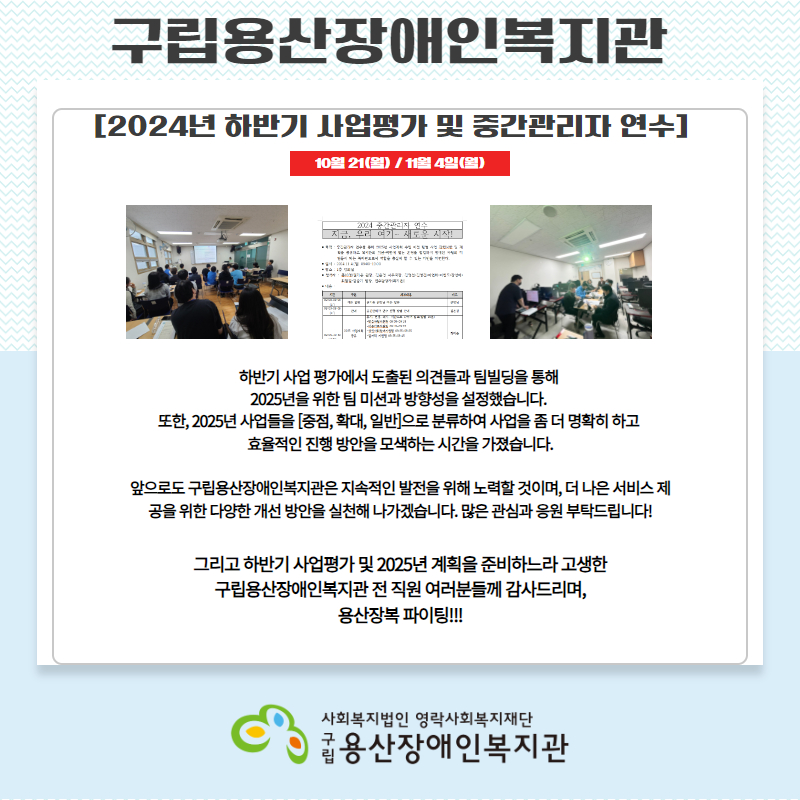 [2024년 하반기 사업평가 및 중간관리자 연수]  10월 21(월) / 11월 4일(월)     하반기 사업 평가에서 도출된 의견들과 팀빌딩을 통해    2025년을 위한 팀 미션과 방향성을 설정했습니다.   또한, 2025년 사업들을 [중점, 확대, 일반]으로 분류하여 사업을 좀 더 명확히 하고   효율적인 진행 방안을 모색하는 시간을 가졌습니다.    앞으로도 구립용산장애인복지관은 지속적인 발전을 위해 노력할 것이며, 더 나은 서비스 제공을 위한 다양한 개선 방안을 실천해 나가겠습니다. 많은 관심과 응원 부탁드립니다!