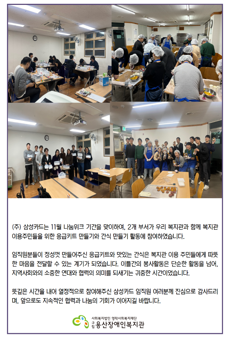 주) 삼성카드는 11월 나눔위크 기간을 맞이하여, 2개 부서가 우리 복지관과 함께 복지관 이용주민들을 위한 응급키트 만들기와 간식 만들기 활동에 참여하였습니다.  임직원분들이 정성껏 만들어주신 응급키트와 맛있는 간식은 복지관 이용 주민들에게 따뜻한 마음을 전달할 수 있는 계기가 되었습니다. 이틀간의 봉사활동은 단순한 활동을 넘어, 지역사회와의 소중한 연대와 협력의 의미를 되새기는 귀중한 시간이었습니다.  뜻깊은 시간을 내어 열정적으로 참여해주신 삼성카드 임직원 여러분께 진심으로 감사드리며, 앞으로도 지속적인 협력과 나눔의 기회가 이어지길 바랍니다. 로고구립용산장애인복지관