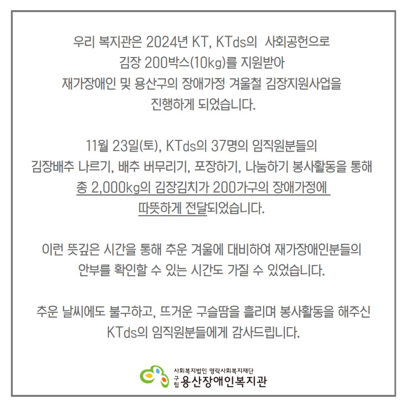 우리 복지관은 2024년 KT, KTds의  사회공헌으로  김장 200박스(10kg)를 지원받아  재가장애인 및 용산구의 장애가정 겨울철 김장지원사업을  진행하게 되었습니다. 11월 23일(토), KTds의 37명의 임직원분들의  김장배추 나르기, 배추 버무리기, 포장하기, 나눔하기 봉사활동을 통해  총 2,000kg의 김장김치가 200가구의 장애가정에  따뜻하게 전달되었습니다.  이런 뜻깊은 시간을 통해 추운 겨울에 대비하여 재가장애인분들의  안부를 확인할 수 있는 시간도 가질 수 있었습니다.  추운 날씨에도 불구하고, 뜨거운 구슬땀을 흘리며 봉사활동을 해주신 KTds의 임직원분들에게 감사드립니다.   "위생을 위한 답답한 옷차림에도, 웃으며 즐겁게 봉사해 주신  KTds 임직원 분들께 다시 한번 감사드립니다."