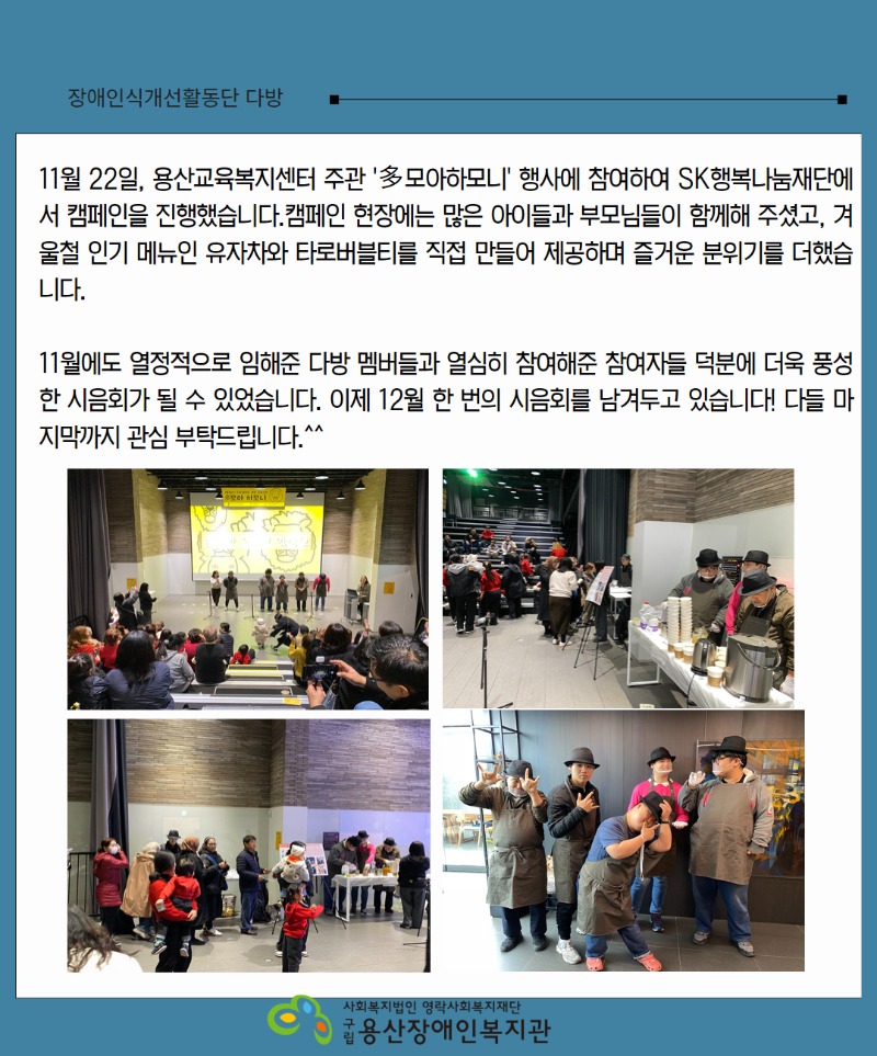 11월 22일, 용산교육복지센터 주관 '多모아하모니' 행사에 참여하여 SK행복나눔재단에서 캠페인을 진행했습니다.캠페인 현장에는 많은 아이들과 부모님들이 함께해 주셨고, 겨울철 인기 메뉴인 유자차와 타로버블티를 직접 만들어 제공하며 즐거운 분위기를 더했습니다.   11월에도 열정적으로 임해준 다방 멤버들과 열심히 참여해준 참여자들 덕분에 더욱 풍성한 시음회가 될 수 있었습니다. 이제 12월 한 번의 시음회를 남겨두고 있습니다! 다들 마지막까지 관심 부탁드립니다.^^  사진1 앞에나와서 인사중인 사진. 사진2 음료제조중인 사진 사진3 . 캠페인활동 지켜보는 사진 사진4. 다같이 함께 브이하며 사진 로고. 사회복지법인 영락사회복지재단 구립용산장애인복지관