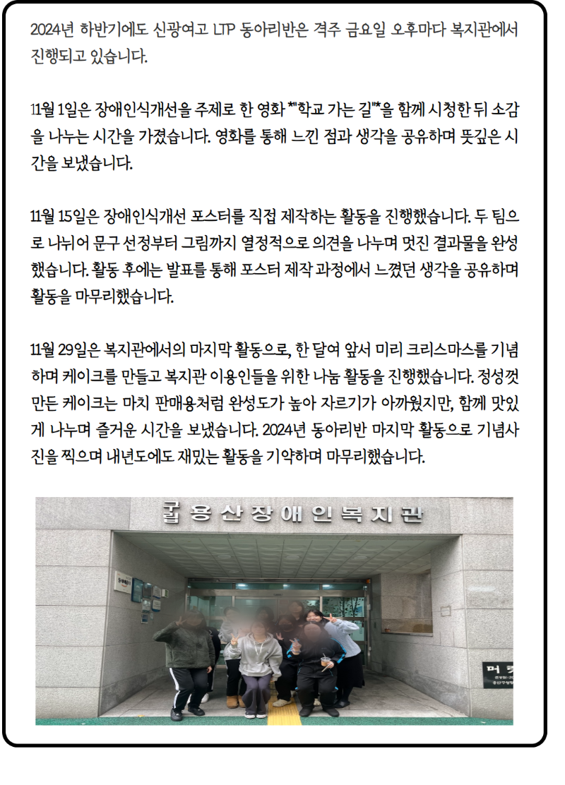 2024년 하반기에도 신광여고 LTP 동아리반은 격주 금요일 오후마다 복지관에서 진행되고 있습니다.     11월 1일은 장애인식개선을 주제로 한 영화 *"학교 가는 길"*을 함께 시청한 뒤 소감을 나누는 시간을 가졌습니다. 영화를 통해 느낀 점과 생각을 공유하며 뜻깊은 시간을 보냈습니다.    11월 15일은 장애인식개선 포스터를 직접 제작하는 활동을 진행했습니다. 두 팀으로 나뉘어 문구 선정부터 그림까지 열정적으로 의견을 나누며 멋진 결과물을 완성했습니다. 활동 후에는 발표를 통해 포스터 제작 과정에서 느꼈던 생각을 공유하며 활동을 마무리했습니다.    11월 29일은 복지관에서의 마지막 활동으로, 한 달여 앞서 미리 크리스마스를 기념하며 케이크를 만들고 복지관 이용인들을 위한 나눔 활동을 진행했습니다. 정성껏 만든 케이크는 마치 판매용처럼 완성도가 높아 자르기가 아까웠지만, 함께 맛있게 나누며 즐거운 시간을 보냈습니다. 2024년 동아리반 마지막 활동으로 기념사진을 찍으며 내년도에도 재밌는 활동을 기약하며 마무리했습니다. 사진1. 용산장애인복지관 정문앞에서 단체사진