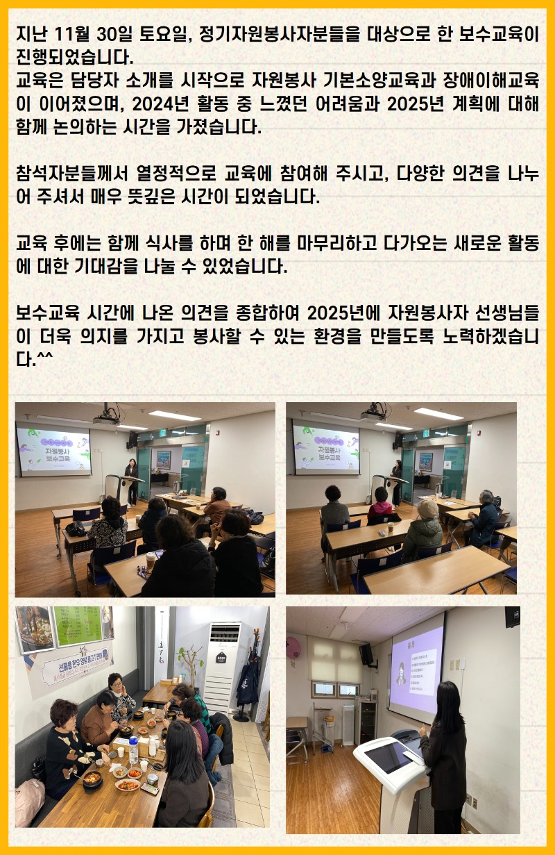 지난 11월 30일 토요일, 정기자원봉사자분들을 대상으로 한 보수교육이 진행되었습니다. 교육은 담당자 소개를 시작으로 자원봉사 기본소양교육과 장애이해교육이 이어졌으며, 2024년 활동 중 느꼈던 어려움과 2025년 계획에 대해 함께 논의하는 시간을 가졌습니다.  참석자분들께서 열정적으로 교육에 참여해 주시고, 다양한 의견을 나누어 주셔서 매우 뜻깊은 시간이 되었습니다.  교육 후에는 함께 식사를 하며 한 해를 마무리하고 다가오는 새로운 활동에 대한 기대감을 나눌 수 있었습니다.  보수교육 시간에 나온 의견을 종합하여 2025년에 자원봉사자 선생님들이 더욱 의지를 가지고 봉사할 수 있는 환경을 만들도록 노력하겠습니다.^^  사진1. 봉사자 교육중인 사진 사진2. 2부 봉사자 교육 사진3. 식사 중인 사진 사진4. 교육진행 중인 사진