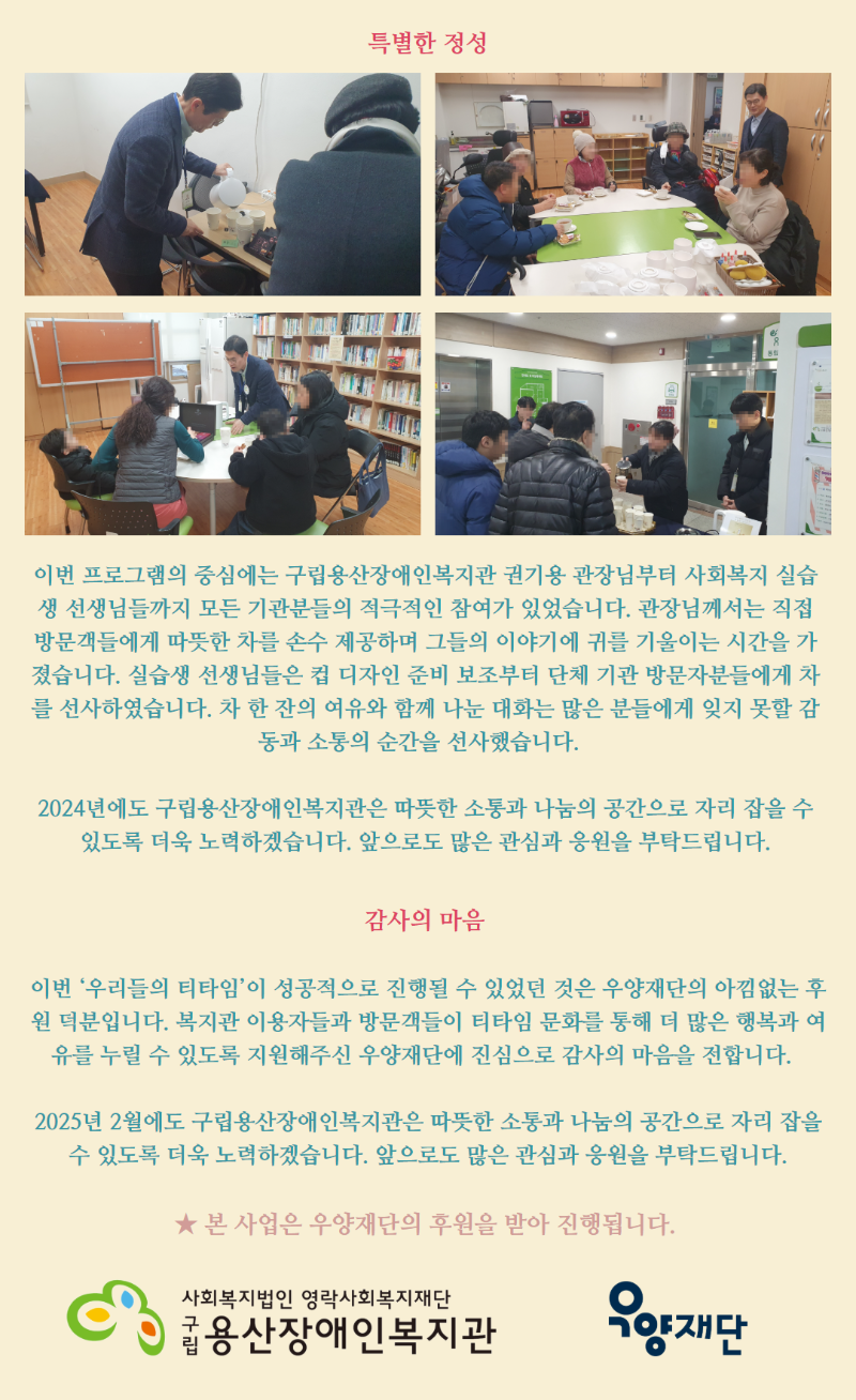 특별한 정성 이번 프로그램의 중심에는 구립용산장애인복지관 권기용 관장님부터 사회복지 실습생 선생님들까지 모든 기관분들의 적극적인 참여가 있었습니다. 관장님께서는 직접 방문객들에게 따뜻한 차를 손수 제공하며 그들의 이야기에 귀를 기울이는 시간을 가졌습니다. 실습생 선생님들은 컵 디자인 준비 보조부터 단체 기관 방문자분들에게 차를 선사하였습니다. 차 한 잔의 여유와 함께 나눈 대화는 많은 분들에게 잊지 못할 감동과 소통의 순간을 선사했습니다.   2024년에도 구립용산장애인복지관은 따뜻한 소통과 나눔의 공간으로 자리 잡을 수 있도록 더욱 노력하겠습니다. 앞으로도 많은 관심과 응원을 부탁드립니다.  감사의 마음   이번 ‘우리들의 티타임’이 성공적으로 진행될 수 있었던 것은 우양재단의 아낌없는 후원 덕분입니다. 복지관 이용자들과 방문객들이 티타임 문화를 통해 더 많은 행복과 여유를 누릴 수 있도록 지원해주신 우양재단에 진심으로 감사의 마음을 전합니다.   2025년 2월에도 구립용산장애인복지관은 따뜻한 소통과 나눔의 공간으로 자리 잡을 수 있도록 더욱 노력하겠습니다. 앞으로도 많은 관심과 응원을 부탁드립니다. ★ 본 사업은 우양재단의 후원을 받아 진행됩니다. 사회복지법인 영락사회복지재단 구립용산장애인복지관 우양재단