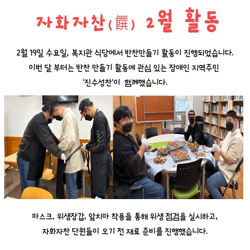 2월 19일 수요일, 복지관 식당에서 반찬만들기 활동이 진행되었습니다.  이번달 부터는 반찬만들기 활동에 관심있는 장애인 지역주민 '진수성찬'이 함께했습니다.  마스크와 위생장갑, 앞치마 착용을 통해 위생 점검을 실시하고,   자화자찬 단원들이 오기 전 재료 준비를 진행했습니다.