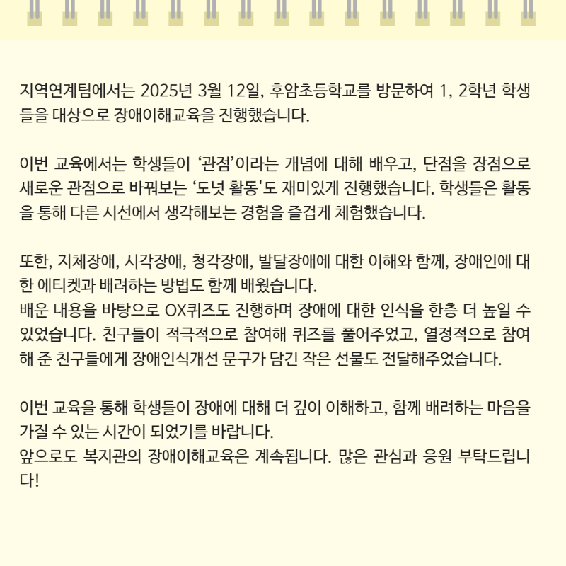 지역연계팀에서는 2025년 3월 12일, 후암초등학교를 방문하여 1, 2학년 학생들을 대상으로 장애이해교육을 진행했습니다.  이번 교육에서는 학생들이 ‘관점’이라는 개념에 대해 배우고, 단점을 장점으로 새로운 관점으로 바꿔보는 ‘도넛 활동'도 재미있게 진행했습니다. 학생들은 활동을 통해 다른 시선에서 생각해보는 경험을 즐겁게 체험했습니다.  또한, 지체장애, 시각장애, 청각장애, 발달장애에 대한 이해와 함께, 장애인에 대한 에티켓과 배려하는 방법도 함께 배웠습니다. 배운 내용을 바탕으로 OX퀴즈도 진행하며 장애에 대한 인식을 한층 더 높일 수 있었습니다. 친구들이 적극적으로 참여해 퀴즈를 풀어주었고, 열정적으로 참여해 준 친구들에게 장애인식개선 문구가 담긴 작은 선물도 전달해주었습니다.  이번 교육을 통해 학생들이 장애에 대해 더 깊이 이해하고, 함께 배려하는 마음을 가질 수 있는 시간이 되었기를 바랍니다. 앞으로도 복지관의 장애이해교육은 계속됩니다. 많은 관심과 응원 부탁드립니다!